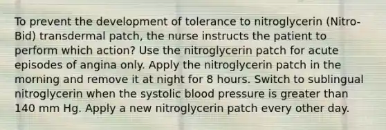 To prevent the development of tolerance to nitroglycerin (Nitro-Bid) transdermal patch, the nurse instructs the patient to perform which action? Use the nitroglycerin patch for acute episodes of angina only. Apply the nitroglycerin patch in the morning and remove it at night for 8 hours. Switch to sublingual nitroglycerin when the systolic blood pressure is greater than 140 mm Hg. Apply a new nitroglycerin patch every other day.