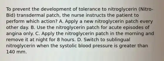 To prevent the development of tolerance to nitroglycerin (Nitro-Bid) transdermal patch, the nurse instructs the patient to perform which action? A. Apply a new nitroglycerin patch every other day. B. Use the nitroglycerin patch for acute episodes of angina only. C. Apply the nitroglycerin patch in the morning and remove it at night for 8 hours. D. Switch to sublingual nitroglycerin when the systolic blood pressure is greater than 140 mm.