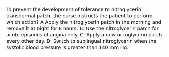 To prevent the development of tolerance to nitroglycerin transdermal patch, the nurse instructs the patient to perform which action? A Apply the nitroglycerin patch in the morning and remove it at night for 8 hours. B: Use the nitroglycerin patch for acute episodes of angina only. C: Apply a new nitroglycerin patch every other day. D: Switch to sublingual nitroglycerin when the systolic blood pressure is greater than 140 mm Hg.