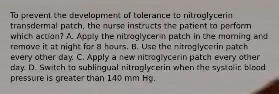 To prevent the development of tolerance to nitroglycerin transdermal patch, the nurse instructs the patient to perform which action? A. Apply the nitroglycerin patch in the morning and remove it at night for 8 hours. B. Use the nitroglycerin patch every other day. C. Apply a new nitroglycerin patch every other day. D. Switch to sublingual nitroglycerin when the systolic blood pressure is greater than 140 mm Hg.