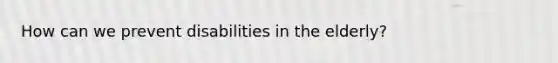 How can we prevent disabilities in the elderly?