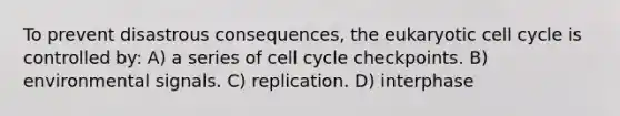 To prevent disastrous consequences, the eukaryotic <a href='https://www.questionai.com/knowledge/keQNMM7c75-cell-cycle' class='anchor-knowledge'>cell cycle</a> is controlled by: A) a series of cell cycle checkpoints. B) environmental signals. C) replication. D) interphase