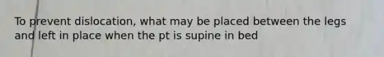 To prevent dislocation, what may be placed between the legs and left in place when the pt is supine in bed