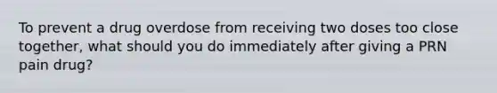 To prevent a drug overdose from receiving two doses too close together, what should you do immediately after giving a PRN pain drug?