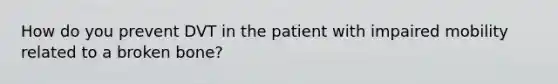 How do you prevent DVT in the patient with impaired mobility related to a broken bone?