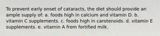 To prevent early onset of cataracts, the diet should provide an ample supply of: a. foods high in calcium and vitamin D. b. vitamin C supplements. c. foods high in carotenoids. d. vitamin E supplements. e. vitamin A from fortified milk.