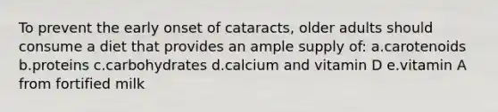 To prevent the early onset of cataracts, older adults should consume a diet that provides an ample supply of: a.carotenoids b.proteins c.carbohydrates d.calcium and vitamin D e.vitamin A from fortified milk