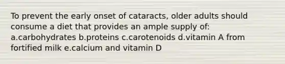 To prevent the early onset of cataracts, older adults should consume a diet that provides an ample supply of: a.carbohydrates b.proteins c.carotenoids d.vitamin A from fortified milk e.calcium and vitamin D