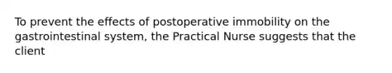 To prevent the effects of postoperative immobility on the gastrointestinal system, the Practical Nurse suggests that the client