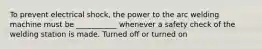 To prevent electrical shock, the power to the arc welding machine must be ___________ whenever a safety check of the welding station is made. Turned off or turned on