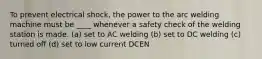 To prevent electrical shock, the power to the arc welding machine must be ____ whenever a safety check of the welding station is made. (a) set to AC welding (b) set to DC welding (c) turned off (d) set to low current DCEN