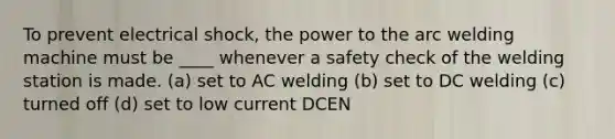 To prevent electrical shock, the power to the arc welding machine must be ____ whenever a safety check of the welding station is made. (a) set to AC welding (b) set to DC welding (c) turned off (d) set to low current DCEN