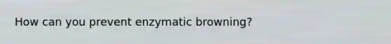 How can you prevent enzymatic browning?