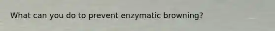 What can you do to prevent enzymatic browning?