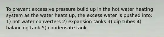 To prevent excessive pressure build up in the hot water heating system as the water heats up, the excess water is pushed into: 1) hot water converters 2) expansion tanks 3) dip tubes 4) balancing tank 5) condensate tank.