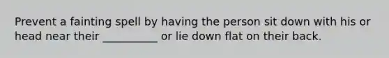 Prevent a fainting spell by having the person sit down with his or head near their __________ or lie down flat on their back.