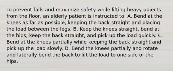 To prevent falls and maximize safety while lifting heavy objects from the floor, an elderly patient is instructed to: A. Bend at the knees as far as possible, keeping the back straight and placing the load between the legs. B. Keep the knees straight, bend at the hips, keep the back straight, and pick up the load quickly. C. Bend at the knees partially while keeping the back straight and pick up the load slowly. D. Bend the knees partially and rotate and laterally bend the back to lift the load to one side of the hips.