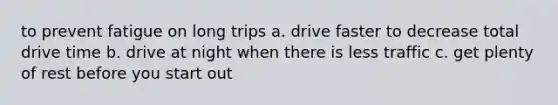 to prevent fatigue on long trips a. drive faster to decrease total drive time b. drive at night when there is less traffic c. get plenty of rest before you start out