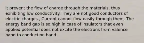 it prevent the flow of charge through the materials, thus exhibiting low conductivity. They are not good conductors of electric charges., Current cannot flow easily through them. The energy band gap is so high in case of insulators that even applied potential does not excite the electrons from valence band to conduction band.