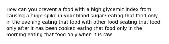 How can you prevent a food with a high glycemic index from causing a huge spike in your blood sugar? eating that food only in the evening eating that food with other food seating that food only after it has been cooked eating that food only in the morning eating that food only when it is raw