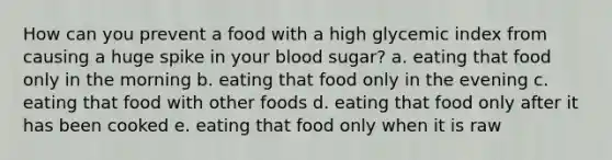 How can you prevent a food with a high glycemic index from causing a huge spike in your blood sugar? a. eating that food only in the morning b. eating that food only in the evening c. eating that food with other foods d. eating that food only after it has been cooked e. eating that food only when it is raw