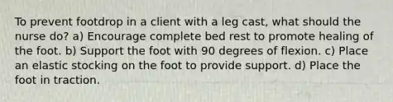 To prevent footdrop in a client with a leg cast, what should the nurse do? a) Encourage complete bed rest to promote healing of the foot. b) Support the foot with 90 degrees of flexion. c) Place an elastic stocking on the foot to provide support. d) Place the foot in traction.