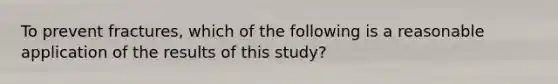 To prevent fractures, which of the following is a reasonable application of the results of this study?