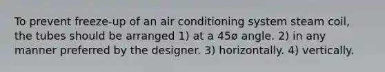 To prevent freeze-up of an air conditioning system steam coil, the tubes should be arranged 1) at a 45ø angle. 2) in any manner preferred by the designer. 3) horizontally. 4) vertically.