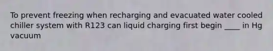 To prevent freezing when recharging and evacuated water cooled chiller system with R123 can liquid charging first begin ____ in Hg vacuum