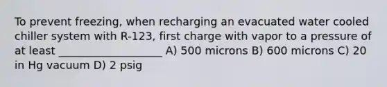 To prevent freezing, when recharging an evacuated water cooled chiller system with R-123, first charge with vapor to a pressure of at least ___________________ A) 500 microns B) 600 microns C) 20 in Hg vacuum D) 2 psig