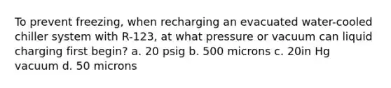 To prevent freezing, when recharging an evacuated water-cooled chiller system with R-123, at what pressure or vacuum can liquid charging first begin? a. 20 psig b. 500 microns c. 20in Hg vacuum d. 50 microns