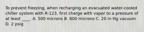 To prevent freezing, when recharging an evacuated water-cooled chiller system with R-123, first charge with vapor to a pressure of at least ____. A. 500 microns B. 600 microns C. 20 in Hg vacuum D. 2 psig