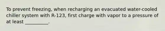 To prevent freezing, when recharging an evacuated water-cooled chiller system with R-123, first charge with vapor to a pressure of at least __________.