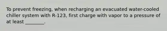 To prevent freezing, when recharging an evacuated water-cooled chiller system with R-123, first charge with vapor to a pressure of at least ________.