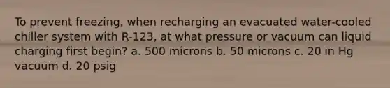 To prevent freezing, when recharging an evacuated water-cooled chiller system with R-123, at what pressure or vacuum can liquid charging first begin? a. 500 microns b. 50 microns c. 20 in Hg vacuum d. 20 psig