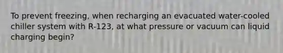 To prevent freezing, when recharging an evacuated water-cooled chiller system with R-123, at what pressure or vacuum can liquid charging begin?