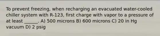 To prevent freezing, when recharging an evacuated water-cooled chiller system with R-123, first charge with vapor to a pressure of at least ______. A) 500 microns B) 600 microns C) 20 in Hg vacuum D) 2 psig