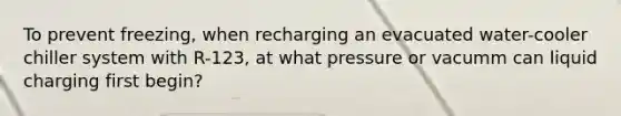 To prevent freezing, when recharging an evacuated water-cooler chiller system with R-123, at what pressure or vacumm can liquid charging first begin?