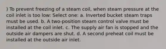 ) To prevent freezing of a steam coil, when steam pressure at the coil inlet is too low: Select one: a. Inverted bucket steam traps must be used. b. A two-position steam control valve must be installed at the coil inlet. c. The supply air fan is stopped and the outside air dampers are shut. d. A second preheat coil must be installed at the outside air inlet.