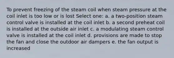 To prevent freezing of the steam coil when steam pressure at the coil inlet is too low or is lost Select one: a. a two-position steam control valve is installed at the coil inlet b. a second preheat coil is installed at the outside air inlet c. a modulating steam control valve is installed at the coil inlet d. provisions are made to stop the fan and close the outdoor air dampers e. the fan output is increased