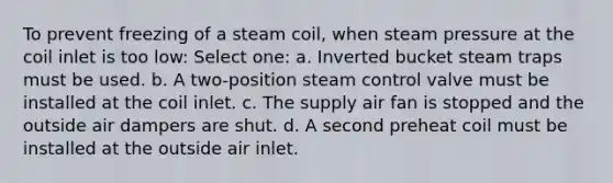 To prevent freezing of a steam coil, when steam pressure at the coil inlet is too low: Select one: a. Inverted bucket steam traps must be used. b. A two-position steam control valve must be installed at the coil inlet. c. The supply air fan is stopped and the outside air dampers are shut. d. A second preheat coil must be installed at the outside air inlet.