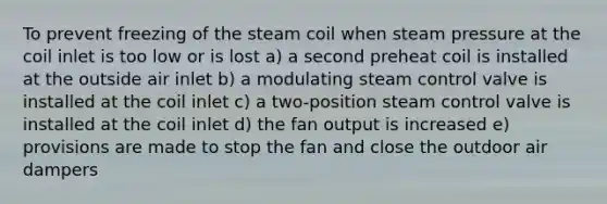 To prevent freezing of the steam coil when steam pressure at the coil inlet is too low or is lost a) a second preheat coil is installed at the outside air inlet b) a modulating steam control valve is installed at the coil inlet c) a two-position steam control valve is installed at the coil inlet d) the fan output is increased e) provisions are made to stop the fan and close the outdoor air dampers