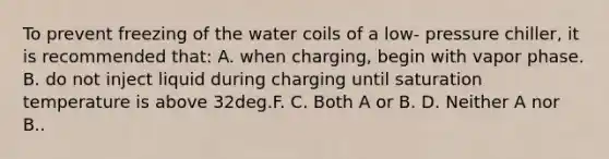 To prevent freezing of the water coils of a low- pressure chiller, it is recommended that: A. when charging, begin with vapor phase. B. do not inject liquid during charging until saturation temperature is above 32deg.F. C. Both A or B. D. Neither A nor B..