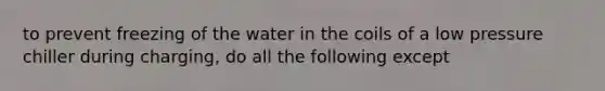 to prevent freezing of the water in the coils of a low pressure chiller during charging, do all the following except