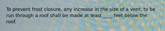 To prevent frost closure, any increase in the size of a vent, to be run through a roof shall be made at least ____ feet below the roof.
