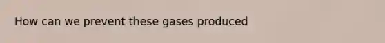 How can we prevent these gases produced