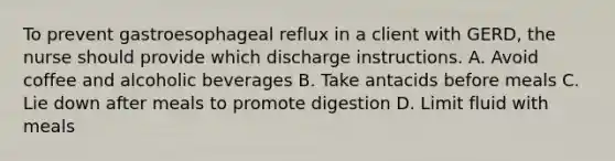 To prevent gastroesophageal reflux in a client with GERD, the nurse should provide which discharge instructions. A. Avoid coffee and alcoholic beverages B. Take antacids before meals C. Lie down after meals to promote digestion D. Limit fluid with meals