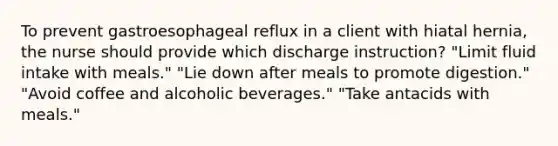 To prevent gastroesophageal reflux in a client with hiatal hernia, the nurse should provide which discharge instruction? "Limit fluid intake with meals." "Lie down after meals to promote digestion." "Avoid coffee and alcoholic beverages." "Take antacids with meals."