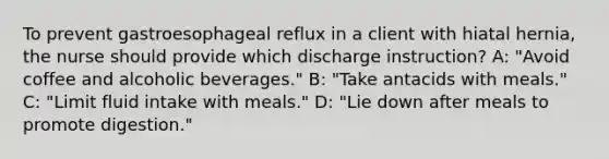 To prevent gastroesophageal reflux in a client with hiatal hernia, the nurse should provide which discharge instruction? A: "Avoid coffee and alcoholic beverages." B: "Take antacids with meals." C: "Limit fluid intake with meals." D: "Lie down after meals to promote digestion."