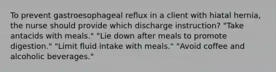 To prevent gastroesophageal reflux in a client with hiatal hernia, the nurse should provide which discharge instruction? "Take antacids with meals." "Lie down after meals to promote digestion." "Limit fluid intake with meals." "Avoid coffee and alcoholic beverages."